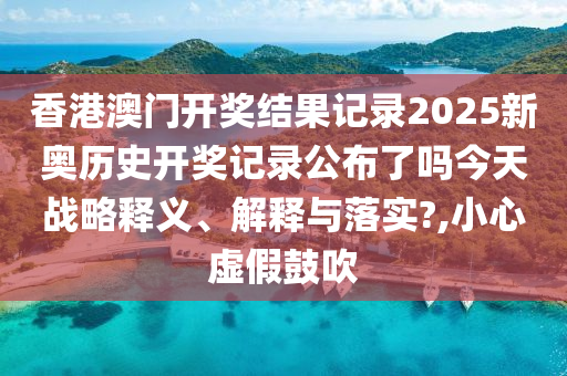 香港澳门开奖结果记录2025新奥历史开奖记录公布了吗今天战略释义、解释与落实?,小心虚假鼓吹