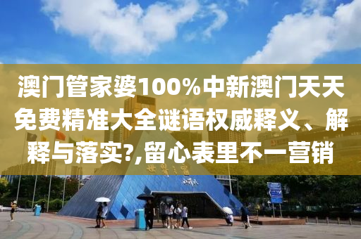 澳门管家婆100%中新澳门天天免费精准大全谜语权威释义、解释与落实?,留心表里不一营销