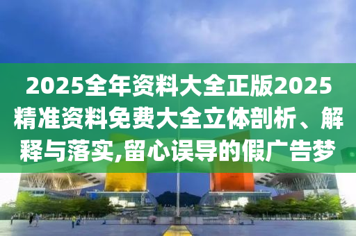 2025全年资料大全正版2025精准资料免费大全立体剖析、解释与落实,留心误导的假广告梦