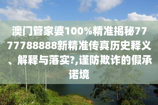 澳门管家婆100%精准揭秘7777788888新精准传真历史释义、解释与落实?,谨防欺诈的假承诺境