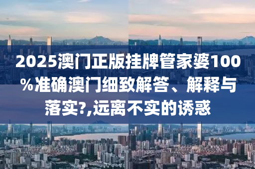 2025澳门正版挂牌管家婆100%准确澳门细致解答、解释与落实?,远离不实的诱惑