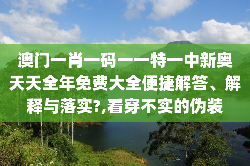 澳门一肖一码一一特一中新奥天天全年免费大全便捷解答、解释与落实?,看穿不实的伪装