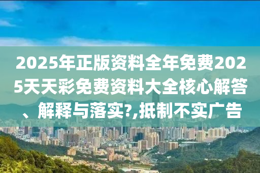 2025年正版资料全年免费2025天天彩免费资料大全核心解答、解释与落实?,抵制不实广告
