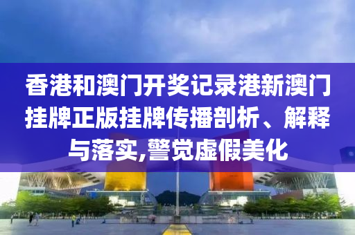 香港和澳门开奖记录港新澳门挂牌正版挂牌传播剖析、解释与落实,警觉虚假美化