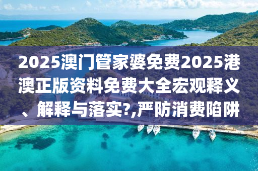 2025澳门管家婆免费2025港澳正版资料免费大全宏观释义、解释与落实?,严防消费陷阱
