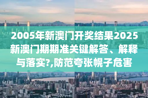2005年新澳门开奖结果2025新澳门期期准关键解答、解释与落实?,防范夸张幌子危害