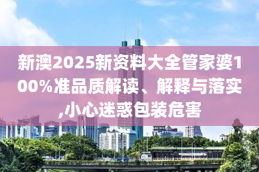 新澳2025新资料大全管家婆100%准品质解读、解释与落实,小心迷惑包装危害