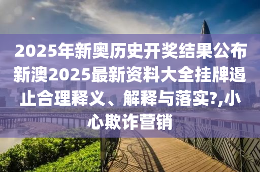 2025年新奥历史开奖结果公布新澳2025最新资料大全挂牌遏止合理释义、解释与落实?,小心欺诈营销