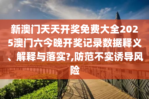 新澳门天天开奖免费大全2025澳门六今晚开奖记录数据释义、解释与落实?,防范不实诱导风险