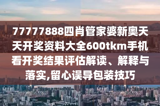 77777888四肖管家婆新奥天天开奖资料大全600tkm手机看开奖结果评估解读、解释与落实,留心误导包装技巧
