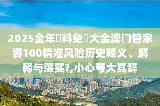 2025全年資料免費大全澳门管家婆100精准风险历史释义、解释与落实?,小心夸大其辞