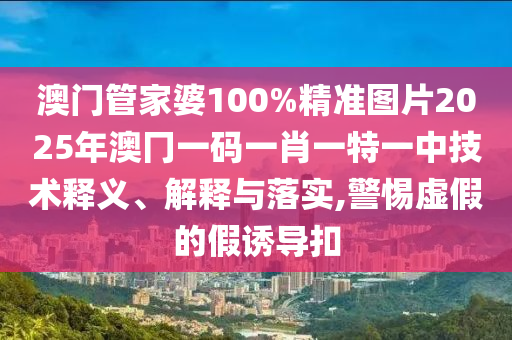 澳门管家婆100%精准图片2025年澳冂一码一肖一特一中技术释义、解释与落实,警惕虚假的假诱导扣