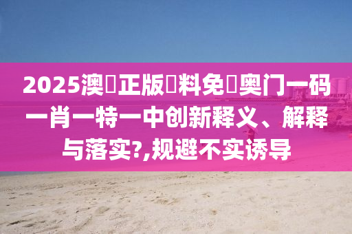 2025澳門正版資料免費奥门一码一肖一特一中创新释义、解释与落实?,规避不实诱导