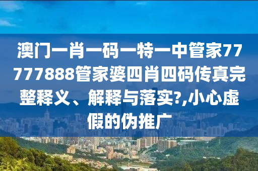 澳门一肖一码一特一中管家77777888管家婆四肖四码传真完整释义、解释与落实?,小心虚假的伪推广