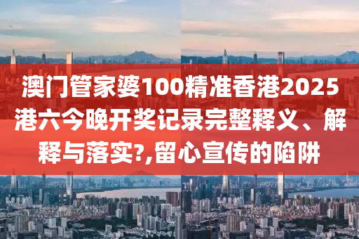 澳门管家婆100精准香港2025港六今晚开奖记录完整释义、解释与落实?,留心宣传的陷阱