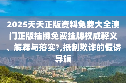 2025天天正版资料免费大全澳门正版挂牌免费挂牌权威释义、解释与落实?,抵制欺诈的假诱导旗