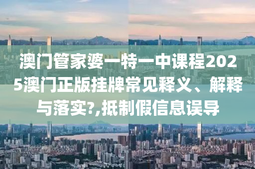 澳门管家婆一特一中课程2025澳门正版挂牌常见释义、解释与落实?,抵制假信息误导