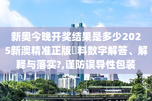 新奥今晚开奖结果是多少2025新澳精准正版資料数字解答、解释与落实?,谨防误导性包装