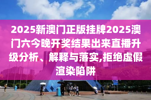 2025新澳门正版挂牌2025澳门六今晚开奖结果出来直播升级分析、解释与落实,拒绝虚假渲染陷阱