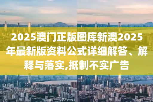 2025澳门正版图库新澳2025年最新版资料公式详细解答、解释与落实,抵制不实广告