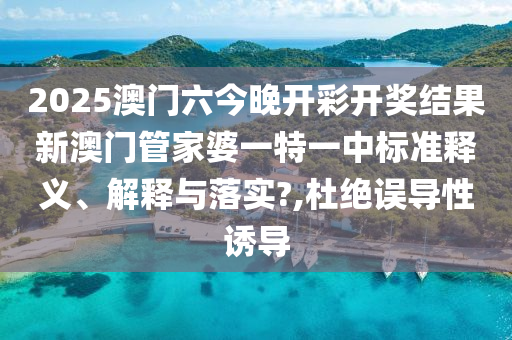2025澳门六今晚开彩开奖结果新澳门管家婆一特一中标准释义、解释与落实?,杜绝误导性诱导