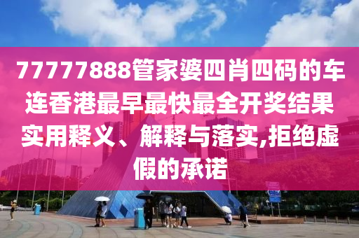 77777888管家婆四肖四码的车连香港最早最快最全开奖结果实用释义、解释与落实,拒绝虚假的承诺