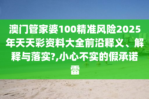 澳门管家婆100精准风险2025年天天彩资料大全前沿释义、解释与落实?,小心不实的假承诺雷
