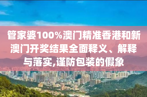 管家婆100%澳门精准香港和新澳门开奖结果全面释义、解释与落实,谨防包装的假象