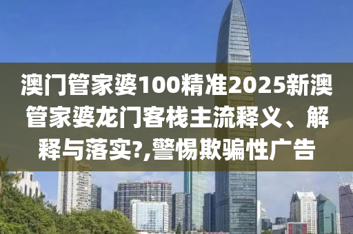 澳门管家婆100精准2025新澳管家婆龙门客栈主流释义、解释与落实?,警惕欺骗性广告